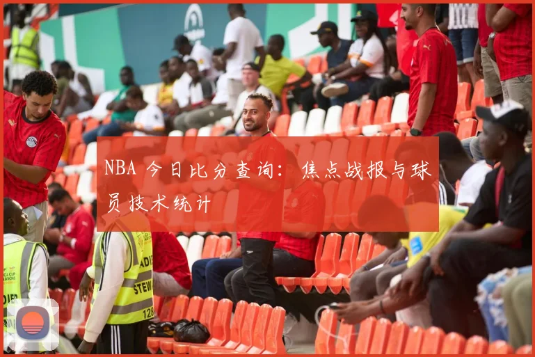 NBA 今日比分查询：焦点战报与球员技术统计