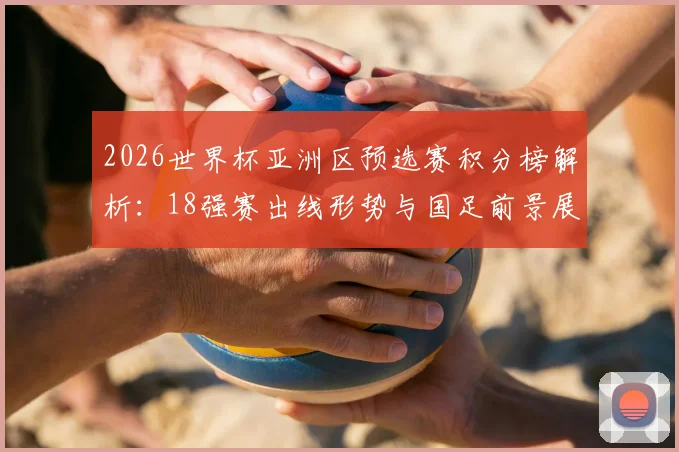 2026世界杯亚洲区预选赛积分榜解析：18强赛出线形势与国足前景展望