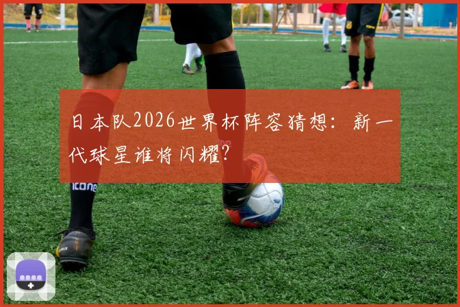 日本队2026世界杯阵容猜想：新一代球星谁将闪耀？