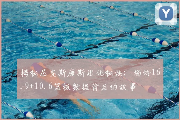 揭秘尼克斯唐斯进化秘诀：场均16.9+10.6篮板数据背后的故事