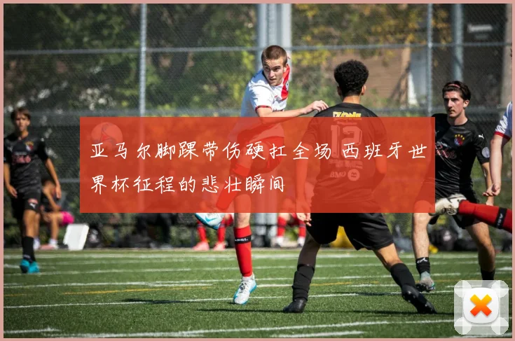 亚马尔脚踝带伤硬扛全场 西班牙世界杯征程的悲壮瞬间