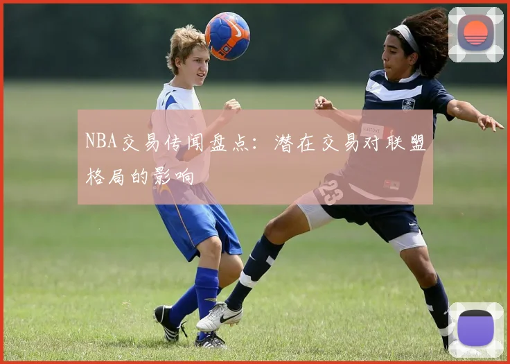 NBA交易传闻盘点：潜在交易对联盟格局的影响