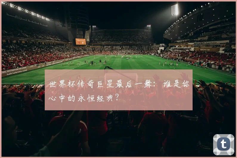 世界杯传奇巨星最后一舞：谁是你心中的永恒经典？