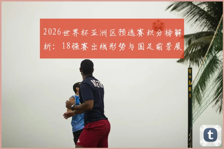 2026世界杯亚洲区预选赛积分榜解析：18强赛出线形势与国足前景展望