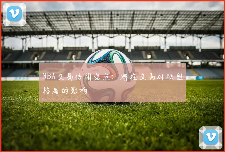 NBA交易传闻盘点：潜在交易对联盟格局的影响