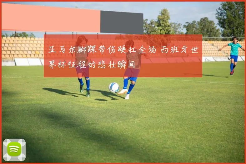 亚马尔脚踝带伤硬扛全场 西班牙世界杯征程的悲壮瞬间