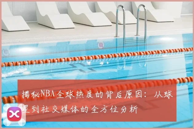 揭秘NBA全球热度的背后原因：从球星到社交媒体的全方位分析